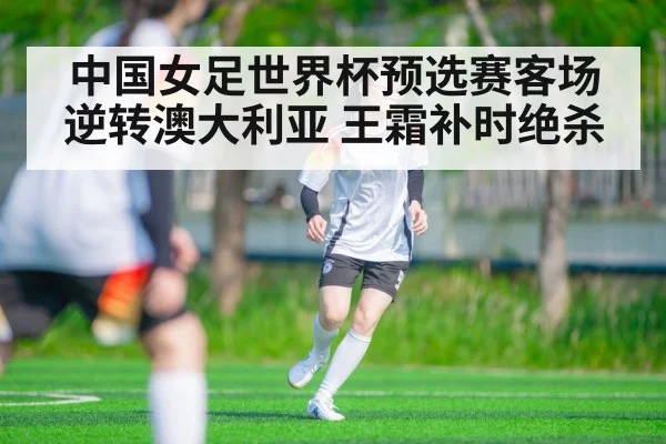 中国女足世界杯预选赛客场逆转澳大利亚 王霜补时绝杀