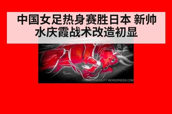 中国女足热身赛胜日本 新帅水庆霞战术改造初显