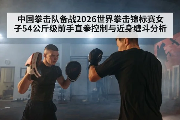 中国拳击队备战2026世界拳击锦标赛女子54公斤级前手直拳控制与近身缠斗分析